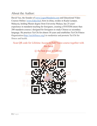7 | P a g e
About the Author:
David Yao, the founder of www.LegooMandarin.com and Educational Video
Courses Online ( www.Edeo.biz), born in china, resides in Kuala Lumpur,
Malaysia, holding Master degree from University Malaya, has 25 years’
experience in mandarin teaching for foreigners, creating a SYSTEM (more than
200 mandarin courses ) designed for foreigners to study Chinese as secondary
language. He practices Tai Chi for almost 30 years and establishes Tai Chi Fitness
Organization (http://taichifitness.org/) to modernize and promote Tai Chi for
fitness and health.
Scan QR code for Lifetime Access to Full Video course together with
this book
@ the best price in Udemy:
Organization (http://taichifitness.org/) to modernize and promote Tai Chi for
fitness and health.
Scan QR code for Lifetime Acce
es
s
s
s
s
s
ss
s
s
s
s
s
s
s t
t
t
t
t
to Fu
u
u
u
u
u
ul
l
l
l
ll V
Vi
i
i
i
i
i
id
d
d
d
d
d
d
d
de
eo course together with
t
t
t
t
t
t
t
t
th
h
h
his bo
o
o
o
o
o
oo
ok
@ th
h
h
h
h
h
h
he
e
e
e
e
e
e
e
e
e best p
p
p
p
p
p
pr
r
r
r
r
ri
ice i
i
i
i
i
i
i
in
n
n
n
n
n
n Ud
d
d
d
d
d
de
e
e
e
e
e
e
emy:
 