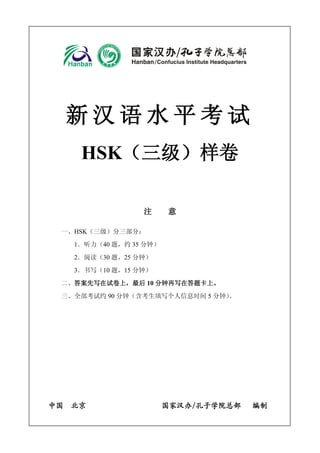 新汉语水平考试 
HSK（三级）样卷 
注 意 
一、HSK（三级）分三部分： 
1．听力（40 题，约35 分钟） 
2．阅读（30 题，25 分钟） 
3．书写（10 题，15 分钟） 
二、答案先写在试卷上，最后10 分钟再写在答题卡上。 
三、全部考试约90 分钟（含考生填写个人信息时间5 分钟）。 
中国 北京 国家汉办/孔子学院总部 编制 
 