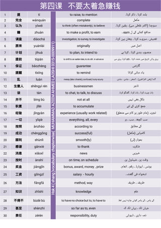 第四课 不要太着急赚钱
1 提 tí to raise, to mention ‫ﮐﺮﻧﺎ۔‬ ‫ﺫﮐﺮ‬ ، ‫ﮐﺮﻧﺎ‬ ‫ﺑﻠﻨﺪ‬
2 完全 wánquán complete ‫ﻣﮑﻤﻞ‬
3 以为 yǐwéi to think (often mistakenly), to believe ‫ﮐﺮﻧﺎ۔‬ ‫ﯾﻘﯿﻦ‬ ، (‫ﺳﮯ‬ ‫ﻏﻠﻄﯽ‬ ‫)ﺍﮐﺜﺮ‬ ‫ﺳﻮﭼﻨﺎ‬
4 赚 zhuàn to make a proﬁt, to earn ‫ﻝ‬ ‫ﮐﮯ‬ ‫ﮐﻤﺎﻧﮯ‬ ‫ﻣﻨﺎﻓﻊ‬
earn
،
5 调查 diàochá investigation, to survey, to investigate ‫ﮐﺮﻧﺎ۔‬ ‫ﺑﯿﻦ‬ ‫ﭼﮭﺎﻥ‬ ، ‫ﮐﺮﻧﺎ‬ ‫ﺳﺮﻭﮮ‬ ، ‫ﺗﻔﺘﯿﺶ‬
6 原来 yuánlái originally ‫ﻣﯿﮟ‬ ‫ﺍﺻﻞ‬
7 计划 jìhuà to plan, to intend to ‫ﮨﮯ‬ ‫ﮐﺮﻧﺎ‬ ، ‫ﮐﺮﻧﺎ‬ ‫ﺑﻨﺪﯼ‬ ‫ﻣﻨﺼﻮﺑﮧ‬
8 提前 tíqián to shiftto an earlierdate, to do sth. in advance ، ‫ﮐﺮﻧﺎ‬ ‫ﺷﻔﭧ‬ ‫ﻣﯿﮟ‬ ‫ﺗﺎﺭﯾﺦ‬ ‫ﻭﺍﻟﯽ‬ ‫ﭘﮩﻠﮯ‬
sth
‫ﺳﮯ‬ ‫ﭘﮩﻠﮯ‬ ‫ﮐﺮﻧﺎ۔‬
9 保证 bǎozhèng guarantee ‫ﮔﺎﺭﻧﮣﯽ‬
10 提醒 tíxǐng to remind ‫ﮐﺮﺍﻧﺎ‬ ‫ﺩﮨﺎﻧﯽ‬ ‫ﯾﺎﺩ‬
11 乱 luàn messy (also:chaotic), confused, hurry-scurry ‫ﺟﻠﺪﯼ۔‬ - ‫ﺟﻠﺪﯼ‬ ، ‫ﺍﻟﺠﮭﻦ‬ ، (‫ﺍﻓﺮﺍﺗﻔﺮﯼ‬ :‫)ﺑﮭﯽ‬ ‫ﮔﻨﺪﺍ‬
12 生意人 shēngyì rén businessmen ‫ﺗﺎﺟﺮ‬
13 谈 tán to chat, to talk, to discuss ‫ﮐﺮﻧﺎ۔‬ ‫ﮔﻔﺘﮕﻮ‬ ، ‫ﮐﺮﻧﺎ‬ ‫ﺑﺎﺕ‬ ، ‫ﮐﺮﻧﺎ‬ ‫ﭼﯿﺖ‬ ‫ﺑﺎﺕ‬
14 并不 bìng bù not at all ‫ﻧﮩﯿﮟ‬ ‫ﺑﮭﯽ‬ ‫ﺑﻠﮑﻞ‬
15 积累 jīlěi to accumulate ‫ﻟﺌﮯ‬ ‫ﮐﮯ‬ ‫ﮐﺮﻧﮯ‬ ‫ﺟﻤﻊ‬
16 经验 jīngyàn experience (usually work related) (‫ﻣﺘﻌﻠﻖ‬ ‫ﺳﮯ‬ ‫ﮐﺎﻡ‬ ‫ﭘﺮ‬ ‫ﻃﻮﺭ‬ ‫)ﻋﺎﻡ‬ ‫ﺗﺠﺮﺑﮧ‬
17 一切 yīqiè everything, all, every ‫ﮨﺮ‬ ، ‫ﺳﺐ‬ ، ‫ﮐﭽﮫ‬ ‫ﺳﺐ‬
18 按照 ànzhào according to ‫ﻣﻄﺎﺑﻖ‬ ‫ﮐﮯ‬
19 成功 chénggōng success(ful) (‫)ﻣﮑﻤﻞ‬ ‫ﮐﺎﻣﯿﺎﺑﯽ‬
20 顺利 shùnlì smooth(ly) (‫)ﻟﯽ‬ ‫ﮨﻤﻮﺍﺭ‬
21 感谢 gǎnxiè to thank ‫ﺷﮑﺮﯾﮧ‬
22 消息 xiāoxī news ‫ﺧﺒﺮﯾﮟ‬
23 按时 ànshí on time, on schedule ‫ﭘﺮ۔‬ ‫ﺷﯿﮉﻭﻝ‬ ، ‫ﭘﺮ‬ ‫ﻭﻗﺖ‬
24 奖金 jiǎngjīn bonus, award, money , prize ‫ﺍﻧﻌﺎﻡ۔‬ ، ‫ﺭﻗﻢ‬ ، ‫ﺍﯾﻮﺍﺭﮈ‬ ، ‫ﺑﻮﻧﺲ‬
25 工资 gōngzī salary－hourly ‫ﮔﮭﻨﮣﮧ۔‬ ‫ﻓﯽ‬ ‫ﺗﻨﺨﻮﺍﮦ‬
26 方法 fāngfǎ method, way ‫ﻃﺮﯾﻘﮧ‬ ، ‫ﻃﺮﯾﻘﮧ‬
27 知识 zhīshì knowledge ‫ﻋﻠﻢ‬
28 不得不 bùdé bù to have no choice but to, to have to ‫ﺗﮭﺎ۔‬ ‫ﻧﮩﯿﮟ‬ ‫ﭼﺎﺭﮦ‬ ‫ﮐﻮﺋﯽ‬ ‫ﭘﺎﺱ‬ ‫ﮐﮯ‬ ، ‫ﭘﺎﺱ‬ ‫ﮐﮯ‬
29 甚至 shènzhì so far as to, even ‫ﮐﮧ‬ ‫ﺗﮏ‬ ‫ﯾﮩﺎﮞ‬ ، ‫ﺗﮏ‬ ‫ﺟﮩﺎﮞ‬
30 责任 zérèn responsibility, duty ‫ﮈﯾﻮﮢﯽ‬ ، ‫ﺩﺍﺭﯼ‬ ‫ﺫﻣﮧ‬
 