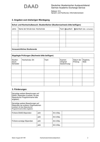 DAAD                                Deutscher Akademischer Austauschdienst
                                                      German Academic Exchange Service
                                                      Referat 513
                                                      Sprach- und Fachkurse, Informationsreisen



2. Angaben zum bisherigen Werdegang

Schul- und Hochschulbesuch; Studienfächer (Studiennachweis bitte beifügen)

Jahre     Name der Schule bzw. Hochschule                         Fach: Hauptfach    Nebenfach (falls   vorhanden)




Voraussichtliches Studienende


Abgelegte Prüfungen (Nachweis bitte beifügen)

Studien-       Hochschule, Ort              Fach                      Examen         Datum der Ergebnis,
dauer;                                                                (Original-     Prüfung   Note
Semester                                                              bezeichnung)




3. Förderungen
Derzeitige weitere Bewerbungen auf
DAAD- Stipendien (Laufzeit, Art des
Stipendiums/ Programmname bitte
angeben)

Derzeitige weitere Bewerbungen auf
Stipendien bei anderen Organisationen
(Laufzeit, Art des Stipendiums/
Programmname bitte angeben)

Frühere DAAD-Stipendien           Jahr                  Art d.Stip.

                                  Jahr                  Art d.Stip.

Frühere sonstige Stipendien       Jahr                  Art d.Stip.

                                  Jahr                  Art d.Stip.




Stand: August 2011/IR                 Hochschulsommerkursstipendium                                      2
 