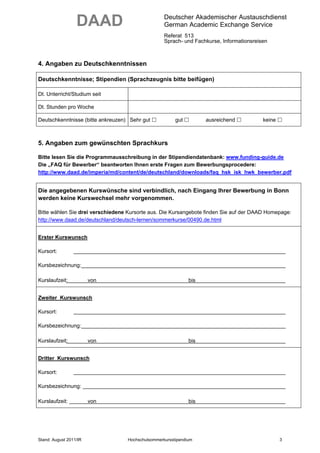 DAAD                             Deutscher Akademischer Austauschdienst
                                                   German Academic Exchange Service
                                                   Referat 513
                                                   Sprach- und Fachkurse, Informationsreisen



4. Angaben zu Deutschkenntnissen

Deutschkenntnisse; Stipendien (Sprachzeugnis bitte beifügen)

Dt. Unterricht/Studium seit

Dt. Stunden pro Woche

Deutschkenntnisse (bitte ankreuzen) Sehr gut            gut         ausreichend           keine



5. Angaben zum gewünschten Sprachkurs

Bitte lesen Sie die Programmausschreibung in der Stipendiendatenbank: www.funding-guide.de
Die „FAQ für Bewerber“ beantworten Ihnen erste Fragen zum Bewerbungsprocedere:
http://www.daad.de/imperia/md/content/de/deutschland/downloads/faq_hsk_isk_hwk_bewerber.pdf


Die angegebenen Kurswünsche sind verbindlich, nach Eingang Ihrer Bewerbung in Bonn
werden keine Kurswechsel mehr vorgenommen.

Bitte wählen Sie drei verschiedene Kursorte aus. Die Kursangebote finden Sie auf der DAAD Homepage:
http://www.daad.de/deutschland/deutsch-lernen/sommerkurse/00490.de.html


Erster Kurswunsch

Kursort:

Kursbezeichnung:

Kurslaufzeit:           von                                   bis


Zweiter Kurswunsch

Kursort:

Kursbezeichnung:

Kurslaufzeit:           von                                   bis


Dritter Kurswunsch

Kursort:

Kursbezeichnung:

Kurslaufzeit:           von                                   bis




Stand: August 2011/IR              Hochschulsommerkursstipendium                                  3
 