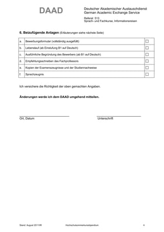DAAD                               Deutscher Akademischer Austauschdienst
                                                     German Academic Exchange Service
                                                     Referat 513
                                                     Sprach- und Fachkurse, Informationsreisen



6. Beizufügende Anlagen (Erläuterungen siehe nächste Seite)

a.   Bewerbungsformular (vollständig ausgefüllt)

b.   Lebenslauf (ab Einstufung B1 auf Deutsch)

c.   Ausführliche Begründung des Bewerbers (ab B1 auf Deutsch)

d.   Empfehlungsschreiben des Fachprofessors

e.   Kopien der Examenszeugnisse und der Studiennachweise

f.   Sprachzeugnis



Ich versichere die Richtigkeit der oben gemachten Angaben.


Änderungen werde ich dem DAAD umgehend mitteilen.




___________________________                                     ________________________
Ort, Datum                                                       Unterschrift




Stand: August 2011/IR                Hochschulsommerkursstipendium                               4
 