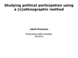 Studying political participation using
     a (n)ethnographic method




              Jakob Svensson

           Presentation MKV Karlstad
                    5/9 2012
 