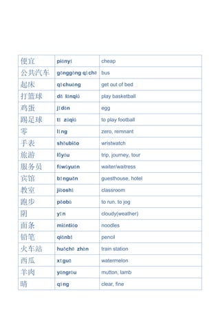 便宜 piányí cheap
公共汽车 gōnggòng qìchē bus
起床 qǐchuáng get out of bed
打篮球 dǎ lánqiú play basketball
鸡蛋 jīdàn egg
踢足球 tī zúqiú to play football
零 líng zero, remnant
手表 shǒubiǎo wristwatch
旅游 lǚyóu trip, journey, tour
服务员 fúwùyuán waiter/waitress
宾馆 bīnguǎn guesthouse, hotel
教室 jiàoshì classroom
跑步 pǎobù to run, to jog
阴 yīn cloudy(weather)
面条 miàntiáo noodles
铅笔 qiānbǐ pencil
火车站 huǒchē zhàn train station
西瓜 xīguā watermelon
羊肉 yángròu mutton, lamb
晴 qíng clear, fine
 
