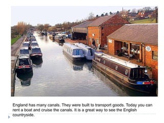 England has manycanals. Theywerebuilt to transport goods. Todayyoucan rent a boat and cruise thecanals. It is a greatway to seetheEnglishcountryside.