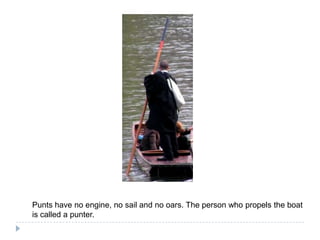 Punts have noengine, nosail and nooars. The person whopropelstheboat is called a punter.
