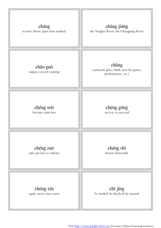 Visit http://www.purpleculture.net for more Chinese learning resources
cháng
to taste; flavor; (past tense marker)
cháng jiāng
the Yangtze River; the Changjiang River
chāo guò
surpass; exceed; outstrip
chǎng
courtyard; place; field; (mw for games,
performances, etc.)
chéng wéi
become; turn into
chéng gōng
success; to succeed
chéng zuò
ride; get into (a vehicle)
chéng shí
honest; honorable
chóng xīn
again; anew; once more
chī jīng
be startled; be shocked; be amazed
 