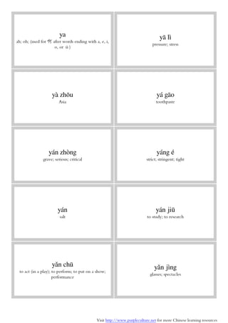 Visit http://www.purpleculture.net for more Chinese learning resources
ya
ah; oh; (used for 啊 after words ending with a, e, i,
o, or ü)
yā lì
pressure; stress
yà zhōu
Asia
yá gāo
toothpaste
yán zhòng
grave; serious; critical
yáng é
strict; stringent; tight
yán
salt
yán jiū
to study; to research
yǎn chū
to act (in a play); to perform; to put on a show;
performance
yǎn jìng
glasses; spectacles
 