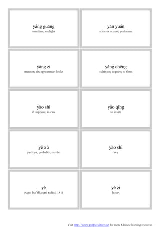 Visit http://www.purpleculture.net for more Chinese learning resources
yáng guāng
sunshine; sunlight
yǎn yuán
actor or actress; performer
yàng zi
manner; air; appearance; looks
yǎng chéng
cultivate; acquire; to form
yào shi
if; suppose; in case
yāo qǐng
to invite
yě xǔ
perhaps; probably; maybe
yào shi
key
yè
page; leaf (Kangxi radical 181)
yè zi
leaves
 