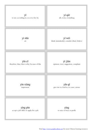 Visit http://www.purpleculture.net for more Chinese learning resources
yǐ
to use; according to; so as to; for; by
yí qiè
all; every; everything
yì shù
art
yǐ wéi
think (mistakenly); consider (that); believe
yīn cǐ
therefore; thus; that is why; because of this
yì jiàn
opinion; view; suggestion; complaint
yìn xiàng
impression
yǐn qǐ
give rise to; lead to; to cause; arouse
yìng pìn
accept a job offer; to apply for a job
yíng
to win; to beat; to profit
 