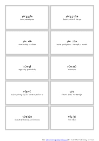 Visit http://www.purpleculture.net for more Chinese learning resources
yǒng gǎn
brave; courageous
yǒng yuǎn
forever; eternal; always
yōu xiù
outstanding; excellent
yōu diǎn
merit; good point; a strength; a benefit
yóu qí
especially; particularly
yōu mò
humorous
yóu yú
due to; owing to; as a result of; thanks to
yóu
follow; from; by; through
yǒu hǎo
friendly (relations); close friends
yóu jú
post office
 