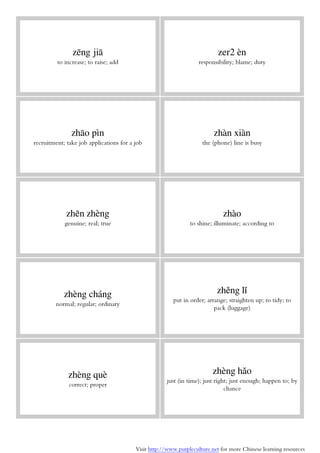 Visit http://www.purpleculture.net for more Chinese learning resources
zēng jiā
to increase; to raise; add
zer2 èn
responsibility; blame; duty
zhāo pìn
recruitment; take job applications for a job
zhàn xiàn
the (phone) line is busy
zhēn zhèng
genuine; real; true
zhào
to shine; illuminate; according to
zhèng cháng
normal; regular; ordinary
zhěng lǐ
put in order; arrange; straighten up; to tidy; to
pack (luggage)
zhèng què
correct; proper
zhèng hǎo
just (in time); just right; just enough; happen to; by
chance
 