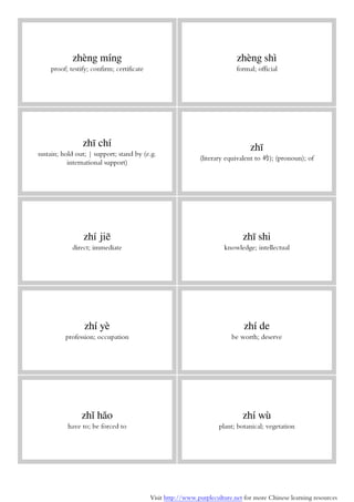 Visit http://www.purpleculture.net for more Chinese learning resources
zhèng míng
proof; testify; confirm; certificate
zhèng shì
formal; official
zhī chí
sustain; hold out; | support; stand by (e.g.
international support)
zhī
(literary equivalent to 的); (pronoun); of
zhí jiē
direct; immediate
zhī shi
knowledge; intellectual
zhí yè
profession; occupation
zhí de
be worth; deserve
zhǐ hǎo
have to; be forced to
zhí wù
plant; botanical; vegetation
 