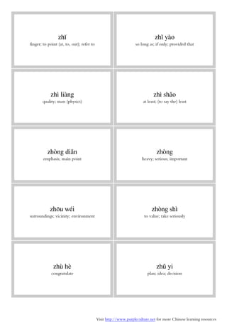 Visit http://www.purpleculture.net for more Chinese learning resources
zhǐ
finger; to point (at, to, out); refer to
zhǐ yào
so long as; if only; provided that
zhì liàng
quality; mass (physics)
zhì shǎo
at least; (to say the) least
zhòng diǎn
emphasis; main point
zhòng
heavy; serious; important
zhōu wéi
surroundings; vicinity; environment
zhòng shì
to value; take seriously
zhù hè
congratulate
zhǔ yi
plan; idea; decision
 