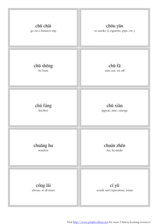 Visit http://www.purpleculture.net for more Chinese learning resources
chū chāi
go on a business trip
chōu yān
to smoke (a cigarette, pipe, etc.)
chū shēng
be born
chū fā
start out; set off
chú fáng
kitchen
chū xiàn
appear; arise; emerge
chuāng hu
window
chuán zhēn
fax; facsimile
cóng lái
always; at all times
cí yǔ
words and expressions; terms
 