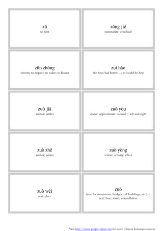 Visit http://www.purpleculture.net for more Chinese learning resources
zū
to rent
zǒng jié
summarize; conclude
zūn zhòng
esteem; to respect; to value; to honor
zuì hǎo
the best; had better ...; it would be best
zuò jiā
author; writer
zuǒ yòu
about; approximate; around | left and right
zuò zhě
author; writer
zuò yòng
action; activity; effect
zuò wèi
seat; place
zuò
(mw for mountains, bridges, tall buildings, etc.); |
seat; base; stand; constellation
 