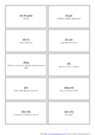 Visit http://www.purpleculture.net for more Chinese learning resources
dà shǐ guǎn
embassy
dà gài
probably; roughly; approximate
dài fu
doctor; physician
dà yuē
approximately; about
dāng
should; act as; work as; manage; match; (sound of
bells)
dài
put on; to wear; to respect
dāo
knife; blade (Kangxi radical 18)
dāng shí
then; at that time; while
dào chù
everywhere; in all places; all over
dǎo yóu
tour guide
 