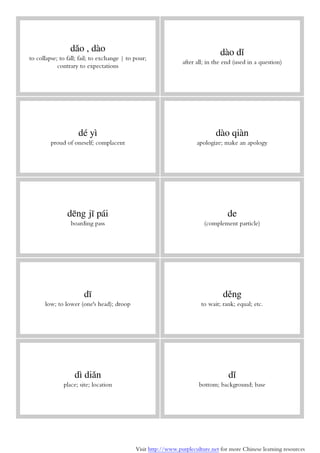 Visit http://www.purpleculture.net for more Chinese learning resources
dǎo , dào
to collapse; to fall; fail; to exchange | to pour;
contrary to expectations
dào dǐ
after all; in the end (used in a question)
dé yì
proud of oneself; complacent
dào qiàn
apologize; make an apology
dēng jī pái
boarding pass
de
(complement particle)
dī
low; to lower (one's head); droop
děng
to wait; rank; equal; etc.
dì diǎn
place; site; location
dǐ
bottom; background; base
 