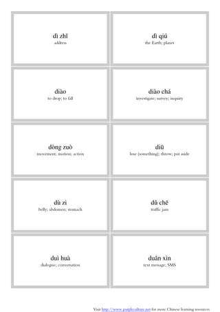 Visit http://www.purpleculture.net for more Chinese learning resources
dì zhǐ
address
dì qiú
the Earth; planet
diào
to drop; to fall
diào chá
investigate; survey; inquiry
dòng zuò
movement; motion; action
diū
lose (something); throw; put aside
dù zi
belly; abdomen; stomach
dǔ chē
traffic jam
duì huà
dialogue; conversation
duǎn xìn
text message; SMS
 