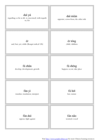 Visit http://www.purpleculture.net for more Chinese learning resources
duì yú
regarding; as far as sth. is concerned; with regards
to; for
duì miàn
opposite; across from; the other side
ér
and; but; yet; while (Kangxi radical 126)
ér tóng
child; children
fā zhǎn
develop; development; growth
fā shēng
happen; occur; take place
fān yì
translate; translation; interpret
fǎ lü4
law; statute
fǎn duì
oppose; fight against
fán nǎo
worried; vexed
 