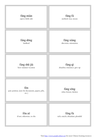Visit http://www.purpleculture.net for more Chinese learning resources
fāng miàn
aspect; field; side
fāng fǎ
method; way; means
fáng dōng
landlord
fāng xiàng
direction; orientation
fàng shǔ jià
have summer vacation
fàng qì
abandon; renounce; give up
fèn
part; portion; (mw for documents, papers, jobs,
etc.)
fàng sōng
relax; loosen; slacken
fǒu zé
if not; otherwise; or else
fēng fù
rich; enrich; abundant; plentiful
 