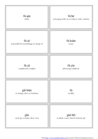 Visit http://www.purpleculture.net for more Chinese learning resources
fù qin
father
fú hé
in keeping with; in accordance with; conform
fù zé
responsible for (something); in charge of
fù kuǎn
to pay
fù zá
complicated; complex
fù yìn
photocopy; duplicate
gǎi biàn
to change; alter; to transform
fù
wealthy
gǎn
catch up; overtake; drive away
gān bēi
to drink a toast; cheers!; bottoms up!
 