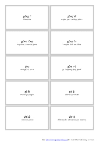 Visit http://www.purpleculture.net for more Chinese learning resources
gōng lǐ
kilometer
gōng zī
wages; pay; earnings; salary
gòng tóng
together; common; joint
gōng fu
kung fu; skill; art; labor
gòu
enough; to reach
gòu wù
go shopping; buy goods
gǔ lì
encourage; inspire
gū jì
appraise; estimate
gù kè
customer; client
gù yì
deliberately; intentional; on purpose
 