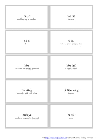 Visit http://www.purpleculture.net for more Chinese learning resources
hé gé
qualified; up to standard
hào mǎ
number
hé zi
box
hé shì
suitable; proper; appropriate
hòu
thick (for flat things); generous
hòu huǐ
to regret; repent
hù xiāng
mutually; with each other
hù lián wǎng
Internet
huái yí
doubt; to suspect; be skeptical
hù shi
nurse
 