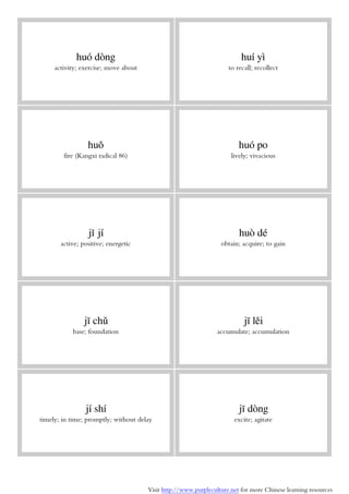 Visit http://www.purpleculture.net for more Chinese learning resources
huó dòng
activity; exercise; move about
huí yì
to recall; recollect
huǒ
fire (Kangxi radical 86)
huó po
lively; vivacious
jī jí
active; positive; energetic
huò dé
obtain; acquire; to gain
jī chǔ
base; foundation
jī lěi
accumulate; accumulation
jí shí
timely; in time; promptly; without delay
jī dòng
excite; agitate
 