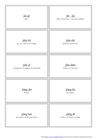 Visit http://www.purpleculture.net for more Chinese learning resources
jià gé
price
jiǎ , jià
fake; if; borrow | vacation; holiday
jiǎn féi
go on a diet; lose weight
jiān chí
persist in; persevere
jiàn yì
to propose; to suggest; recommend
jiǎn shǎo
reduce; to decrease
jiǎng jīn
bonus
jiāng lái
the future
jiàng luò
descend; to land; put down
jiàng dī
reduce; to lower; to drop
 