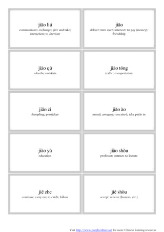 Visit http://www.purpleculture.net for more Chinese learning resources
jiāo liú
communicate; exchange; give and take;
interaction; to alternate
jiāo
deliver; turn over; intersect; to pay (money);
friendship
jiāo qū
suburbs; outskirts
jiāo tōng
traffic; transportation
jiǎo zi
dumpling; potsticker
jiāo ào
proud; arrogant; conceited; take pride in
jiào yù
education
jiào shòu
professor; instruct; to lecture
jiē zhe
continue; carry on; to catch; follow
jiē shòu
accept; receive (honors, etc.)
 