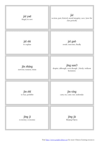 Visit http://www.purpleculture.net for more Chinese learning resources
jié yuē
frugal; to save
jié
section; part; festival; moral integrity; save; (mw for
class periods)
jiě shì
to explain
jié guǒ
result; outcome; finally
jǐn zhāng
nervous; tension; strain
jǐng uan3
despite; although; even though | freely; without
hesitation
jìn zhǐ
to ban; prohibit
jìn xíng
carry on; carry out; undertake
jīng jì
economy; economic
jīng jù
Beijing Opera
 