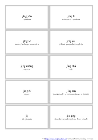 Visit http://www.purpleculture.net for more Chinese learning resources
jīng yàn
experience
jīng lì
undergo; to experience
jǐng sè
scenery; landscape; scene; view
jīng cǎi
brilliant; spectacular; wonderful
jìng zhēng
compete
jǐng chá
police
jìng zi
mirror
jìng rán
unexpectedly; to one's surprise; go so far as to
jǔ
lift; raise; cite
jiū jìng
after all; when all is said and done; actually
 