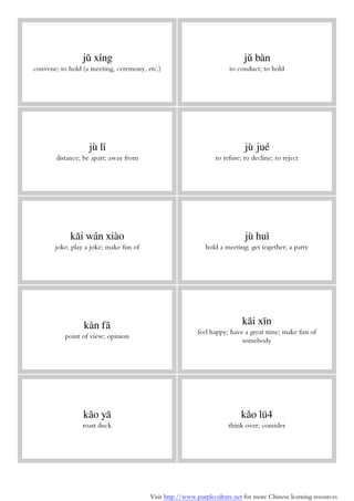 Visit http://www.purpleculture.net for more Chinese learning resources
jǔ xíng
convene; to hold (a meeting, ceremony, etc.)
jǔ bàn
to conduct; to hold
jù lí
distance; be apart; away from
jù jué
to refuse; to decline; to reject
kāi wán xiào
joke; play a joke; make fun of
jù huì
hold a meeting; get together; a party
kàn fǎ
point of view; opinion
kāi xīn
feel happy; have a great time; make fun of
somebody
kǎo yā
roast duck
kǎo lü4
think over; consider
 