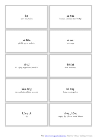 Visit http://www.purpleculture.net for more Chinese learning resources
kē
(mw for plants)
kē xué
science; scientific knowledge
kě lián
pitiful; poor; pathetic
ké sou
to cough
kě xī
it's a pity; regrettable; too bad
kě shì
but; however
kěn dìng
sure; definite; affirm; approve
kè tīng
living room; parlor
kōng qì
air
kōng , kòng
empty; sky | leave blank; leisure
 