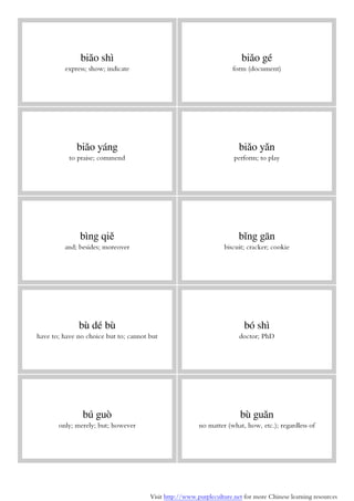 Visit http://www.purpleculture.net for more Chinese learning resources
biǎo shì
express; show; indicate
biǎo gé
form (document)
biǎo yáng
to praise; commend
biǎo yǎn
perform; to play
bìng qiě
and; besides; moreover
bǐng gān
biscuit; cracker; cookie
bù dé bù
have to; have no choice but to; cannot but
bó shì
doctor; PhD
bú guò
only; merely; but; however
bù guǎn
no matter (what, how, etc.); regardless of
 
