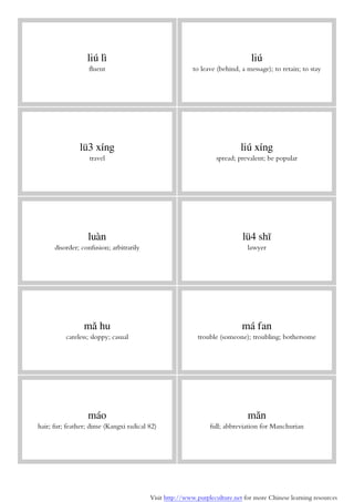 Visit http://www.purpleculture.net for more Chinese learning resources
liú lì
fluent
liú
to leave (behind, a message); to retain; to stay
lü3 xíng
travel
liú xíng
spread; prevalent; be popular
luàn
disorder; confusion; arbitrarily
lü4 shī
lawyer
mǎ hu
careless; sloppy; casual
má fan
trouble (someone); troubling; bothersome
máo
hair; fur; feather; dime (Kangxi radical 82)
mǎn
full; abbreviation for Manchurian
 