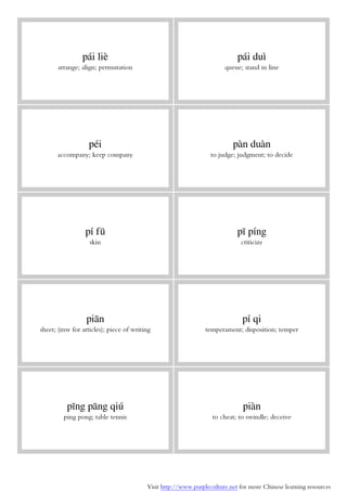 Visit http://www.purpleculture.net for more Chinese learning resources
pái liè
arrange; align; permutation
pái duì
queue; stand in line
péi
accompany; keep company
pàn duàn
to judge; judgment; to decide
pí fū
skin
pī píng
criticize
piān
sheet; (mw for articles); piece of writing
pí qi
temperament; disposition; temper
pīng pāng qiú
ping pong; table tennis
piàn
to cheat; to swindle; deceive
 