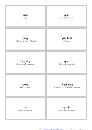 Visit http://www.purpleculture.net for more Chinese learning resources
qiáo
bridge
qiāo
knock; blackmail
qīn qi
a relative (i.e. family relation)
qiǎo kè lì
chocolate
qīng sōng
relaxed; gentle; easygoing
qīng
light; easy; gentle; soft
qióng
poor; exhausted
qíng kuàng
circumstance; state of affairs; situation
qǔ
to take; get; choose
qū bié
difference; distinguish
 