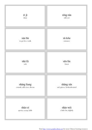 Visit http://www.purpleculture.net for more Chinese learning resources
rì jì
diary
réng rán
still; yet
sàn bù
to go for a walk
rù kǒu
entrance
shā fā
sofa
sēn lín
forest
shāng liang
consult; talk over; discuss
shāng xīn
sad; grieve; brokenhearted
sháo zi
spoon; scoop; ladle
shāo wēi
a little bit; slightly
 