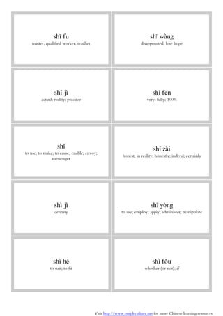 Visit http://www.purpleculture.net for more Chinese learning resources
shī fu
master; qualified worker; teacher
shī wàng
disappointed; lose hope
shí jì
actual; reality; practice
shí fēn
very; fully; 100%
shǐ
to use; to make; to cause; enable; envoy;
messenger
shí zài
honest; in reality; honestly; indeed; certainly
shì jì
century
shǐ yòng
to use; employ; apply; administer; manipulate
shì hé
to suit; to fit
shì fǒu
whether (or not); if
 