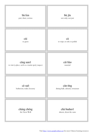 Visit http://www.purpleculture.net for more Chinese learning resources
bù fen
part; share; section
bù jǐn
not only; not just
cāi
to guess
cā
to wipe; to rub; to polish
cāng uan1
to visit (a place, such as a tourist spot); inspect
cái liào
material
cè suǒ
bathroom; toilet; lavatory
cān tīng
dining hall; cafeteria; restaurant
cháng chéng
the Great Wall
chà buduo1
almost; about the same
 