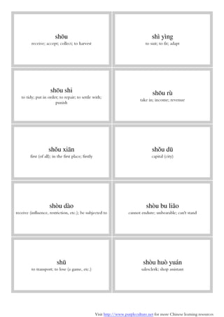 Visit http://www.purpleculture.net for more Chinese learning resources
shōu
receive; accept; collect; to harvest
shì yìng
to suit; to fit; adapt
shōu shi
to tidy; put in order; to repair; to settle with;
punish
shōu rù
take in; income; revenue
shǒu xiān
first (of all); in the first place; firstly
shǒu dū
capital (city)
shòu dào
receive (influence, restriction, etc.); be subjected to
shòu bu liǎo
cannot endure; unbearable; can't stand
shū
to transport; to lose (a game, etc.)
shòu huò yuán
salesclerk; shop assistant
 