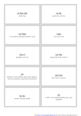 Visit http://www.purpleculture.net for more Chinese learning resources
sù liào dài
plastic bag
sù dù
speed; rate; velocity
suí biàn
as one pleases; informal; random; casual
suān
sour; sore; ache
sūn zi
grandson; son's son
suí zhe
along with; in the wake of
tái
platform; Taiwan (abbr.); desk; stage; typhoon;
(mw for machines); (classical) you (in letters)
suǒ yǒu
all; to have; to possess
tài du
manner; bearing; attitude
tái
to lift; to raise (with both palms up); carry
(together)
 