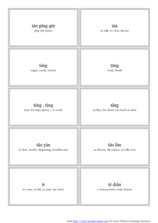 Visit http://www.purpleculture.net for more Chinese learning resources
tán gāng qín
play the piano
tán
to talk; to chat; discuss
táng
sugar; candy; sweets
tāng
soup; broth
tàng , tāng
(mw for trips times) | to wade
tǎng
recline; lie down (on back or side)
tǎo yàn
to hate; loathe; disgusting; troublesome
tǎo lùn
to discuss; discussion; to talk over
tí
to carry; to lift; to raise (an issue)
tè diǎn
a characteristic; trait; feature
 