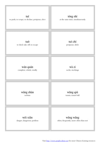 Visit http://www.purpleculture.net for more Chinese learning resources
tuī
to push; to scrape; to decline; postpone; elect
tóng shí
at the same time; simultaneously
tuō
to shed; take off; to escape
tuī chí
postpone; defer
wán quán
complete; whole; totally
wà zi
socks; stockings
wǎng zhàn
website
wǎng qiú
tennis; tennis ball
wēi xiǎn
danger; dangerous; perilous
wǎng wǎng
often; frequently; more often than not
 