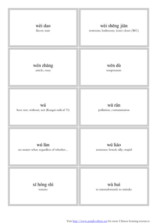 Visit http://www.purpleculture.net for more Chinese learning resources
wèi dao
flavor; taste
wèi shēng jiān
restroom; bathroom; water closet (WC)
wén zhāng
article; essay
wēn dù
temperature
wú
have not; without; not (Kangxi radical 71)
wū rǎn
pollution; contamination
wú lùn
no matter what; regardless of whether...
wú liáo
nonsense; bored; silly; stupid
xī hóng shì
tomato
wù huì
to misunderstand; to mistake
 