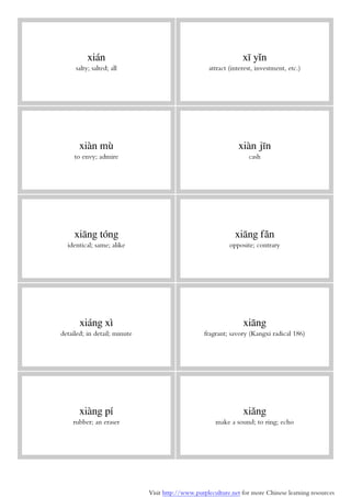 Visit http://www.purpleculture.net for more Chinese learning resources
xián
salty; salted; all
xī yǐn
attract (interest, investment, etc.)
xiàn mù
to envy; admire
xiàn jīn
cash
xiāng tóng
identical; same; alike
xiāng fǎn
opposite; contrary
xiáng xì
detailed; in detail; minute
xiāng
fragrant; savory (Kangxi radical 186)
xiàng pí
rubber; an eraser
xiǎng
make a sound; to ring; echo
 