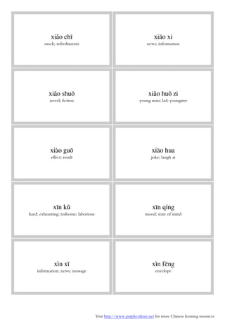 Visit http://www.purpleculture.net for more Chinese learning resources
xiǎo chī
snack; refreshments
xiāo xi
news; information
xiǎo shuō
novel; fiction
xiǎo huǒ zi
young man; lad; youngster
xiào guǒ
effect; result
xiào hua
joke; laugh at
xīn kǔ
hard; exhausting; toilsome; laborious
xīn qíng
mood; state of mind
xìn xī
information; news; message
xìn fēng
envelope
 