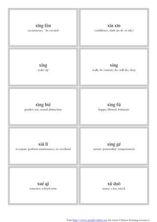 Visit http://www.purpleculture.net for more Chinese learning resources
xīng fèn
excitement； be excited
xìn xīn
confidence; faith (in sb. or sth.)
xǐng
wake up
xíng
walk; be current; do; will do; okay
xìng bié
gender; sex; sexual distinction
xìng fú
happy; blessed; fortunate
xiū lǐ
to repair; perform maintenance; to overhaul
xìng gé
nature; personality; temperament
xué qī
semester; school term
xǔ duō
many; a lot; much
 